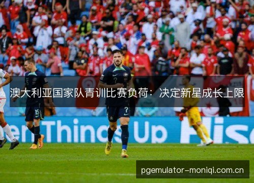 澳大利亚国家队青训比赛负荷:决定新星成长上限 澳大利亚国家队青训比赛负荷:决定新星成长上限